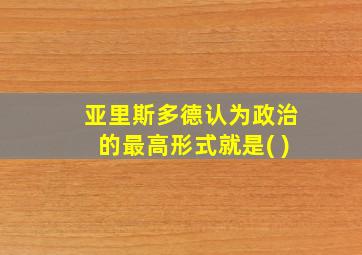 亚里斯多德认为政治的最高形式就是( )